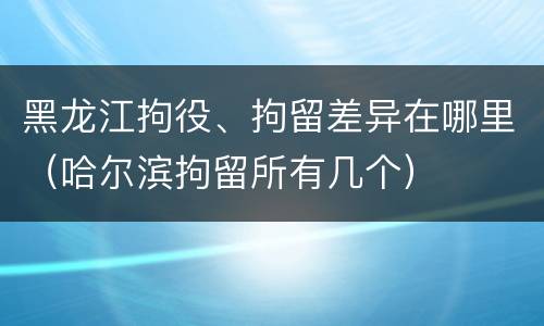 黑龙江拘役、拘留差异在哪里（哈尔滨拘留所有几个）