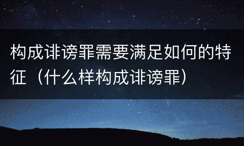 构成诽谤罪需要满足如何的特征（什么样构成诽谤罪）
