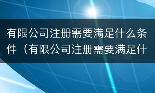 有限公司注册需要满足什么条件（有限公司注册需要满足什么条件才能注册）