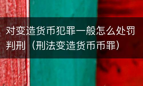 对变造货币犯罪一般怎么处罚判刑（刑法变造货币币罪）