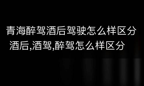 青海醉驾酒后驾驶怎么样区分 酒后,酒驾,醉驾怎么样区分