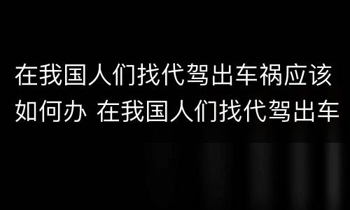 在我国人们找代驾出车祸应该如何办 在我国人们找代驾出车祸应该如何办