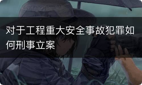 对于工程重大安全事故犯罪如何刑事立案