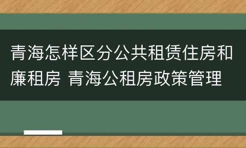 青海怎样区分公共租赁住房和廉租房 青海公租房政策管理