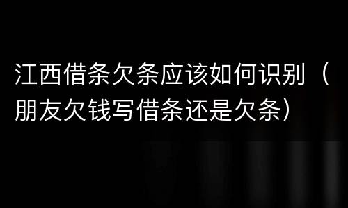 江西借条欠条应该如何识别（朋友欠钱写借条还是欠条）