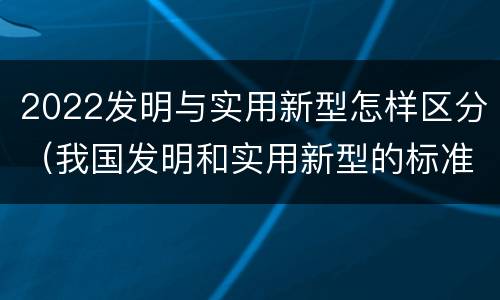 2022发明与实用新型怎样区分（我国发明和实用新型的标准）