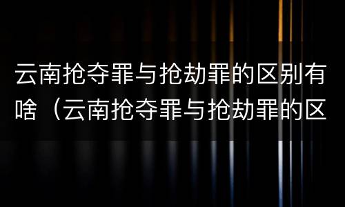 云南抢夺罪与抢劫罪的区别有啥（云南抢夺罪与抢劫罪的区别有啥区别呢）