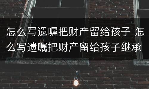 怎么写遗嘱把财产留给孩子 怎么写遗嘱把财产留给孩子继承