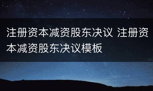 注册资本减资股东决议 注册资本减资股东决议模板