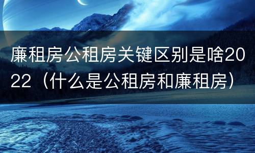 廉租房公租房关键区别是啥2022（什么是公租房和廉租房）