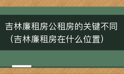 吉林廉租房公租房的关键不同（吉林廉租房在什么位置）
