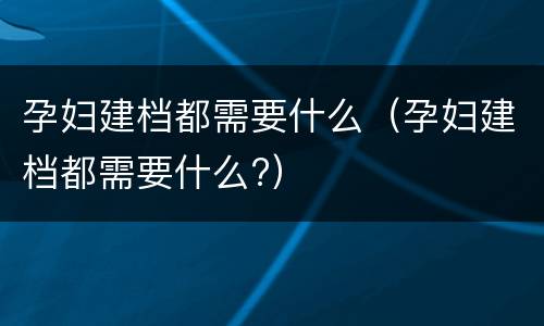 孕妇建档都需要什么（孕妇建档都需要什么?）