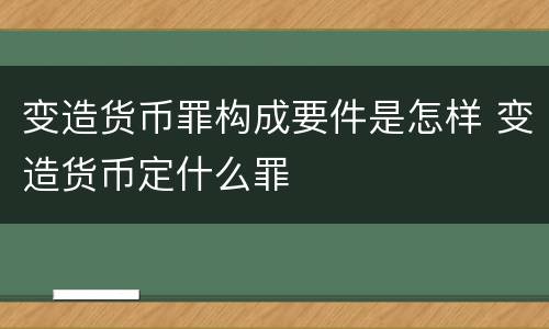 变造货币罪构成要件是怎样 变造货币定什么罪
