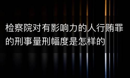 检察院对有影响力的人行贿罪的刑事量刑幅度是怎样的
