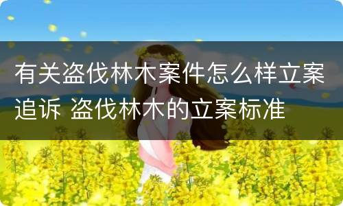 有关盗伐林木案件怎么样立案追诉 盗伐林木的立案标准