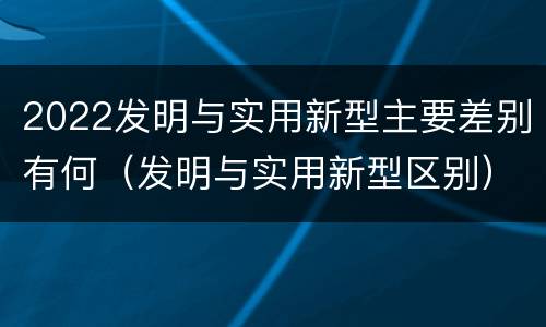 2022发明与实用新型主要差别有何（发明与实用新型区别）