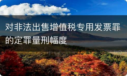 对非法出售增值税专用发票罪的定罪量刑幅度