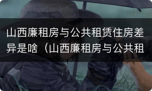 山西廉租房与公共租赁住房差异是啥（山西廉租房与公共租赁住房差异是啥原因）
