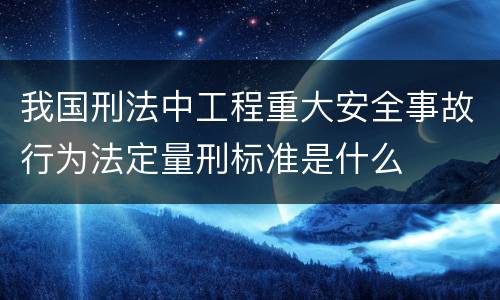 我国刑法中工程重大安全事故行为法定量刑标准是什么