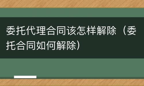 委托代理合同该怎样解除（委托合同如何解除）