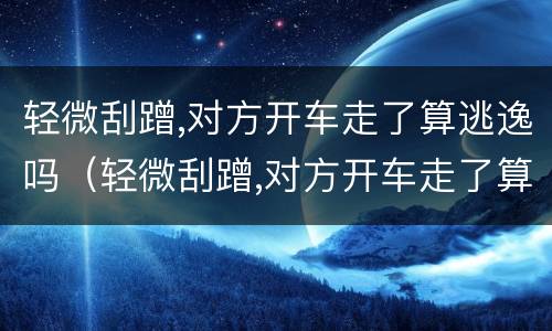 轻微刮蹭,对方开车走了算逃逸吗（轻微刮蹭,对方开车走了算逃逸吗）