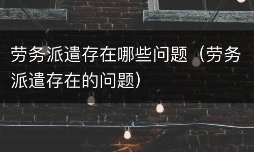 劳务派遣存在哪些问题（劳务派遣存在的问题）