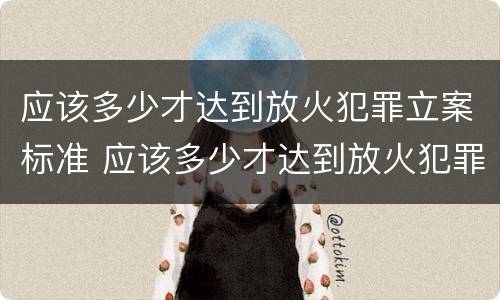 应该多少才达到放火犯罪立案标准 应该多少才达到放火犯罪立案标准呢