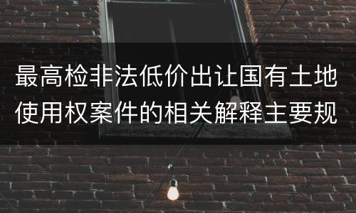 最高检非法低价出让国有土地使用权案件的相关解释主要规定包括什么