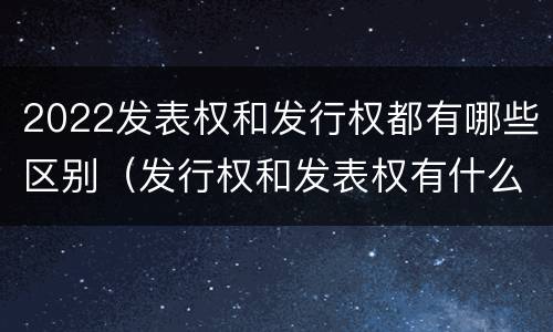 2022发表权和发行权都有哪些区别（发行权和发表权有什么区别）