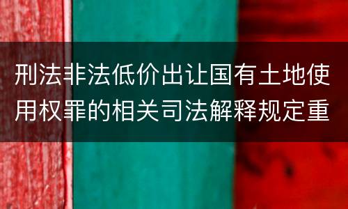 刑法非法低价出让国有土地使用权罪的相关司法解释规定重要内容有哪些