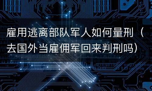 雇用逃离部队军人如何量刑（去国外当雇佣军回来判刑吗）