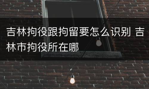 吉林拘役跟拘留要怎么识别 吉林市拘役所在哪