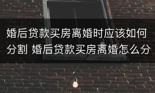 婚后贷款买房离婚时应该如何分割 婚后贷款买房离婚怎么分割
