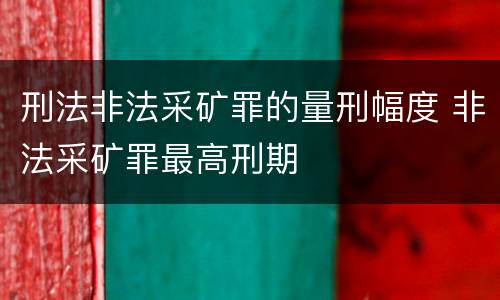 刑法非法采矿罪的量刑幅度 非法采矿罪最高刑期