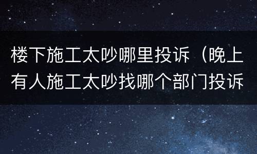 楼下施工太吵哪里投诉（晚上有人施工太吵找哪个部门投诉）