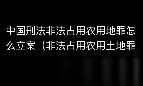 中国刑法非法占用农用地罪怎么立案（非法占用农用土地罪的立案标准）