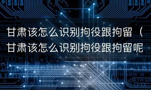 甘肃该怎么识别拘役跟拘留（甘肃该怎么识别拘役跟拘留呢）