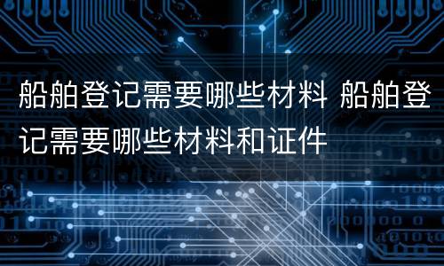 船舶登记需要哪些材料 船舶登记需要哪些材料和证件