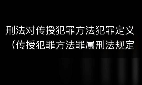 刑法对传授犯罪方法犯罪定义（传授犯罪方法罪属刑法规定的）