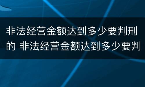 非法经营金额达到多少要判刑的 非法经营金额达到多少要判刑的案件