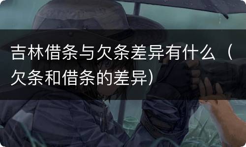 吉林借条与欠条差异有什么（欠条和借条的差异）