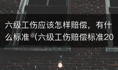六级工伤应该怎样赔偿，有什么标准（六级工伤赔偿标准2020有多少钱）