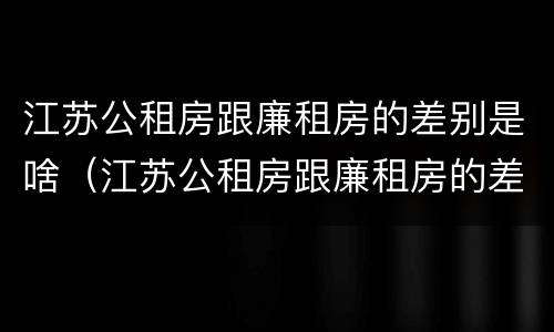 江苏公租房跟廉租房的差别是啥（江苏公租房跟廉租房的差别是啥呢）