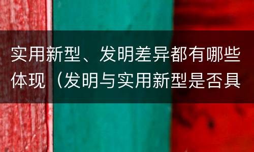 实用新型、发明差异都有哪些体现（发明与实用新型是否具有实用性）