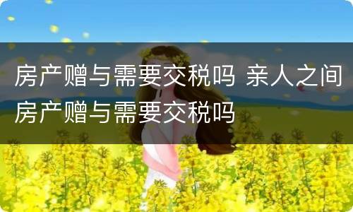 房产赠与需要交税吗 亲人之间房产赠与需要交税吗