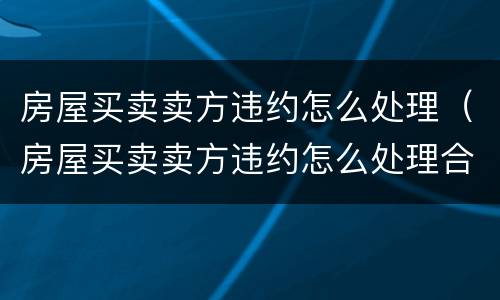 房屋买卖卖方违约怎么处理（房屋买卖卖方违约怎么处理合法）