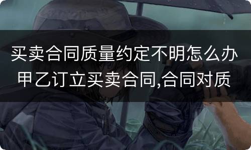 买卖合同质量约定不明怎么办 甲乙订立买卖合同,合同对质量约定不明