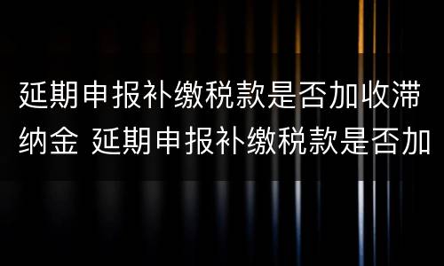 延期申报补缴税款是否加收滞纳金 延期申报补缴税款是否加收滞纳金和滞纳金
