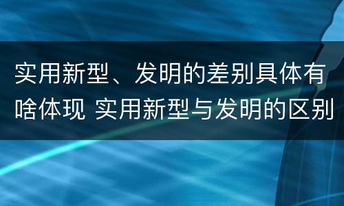 实用新型、发明的差别具体有啥体现 实用新型与发明的区别有哪些