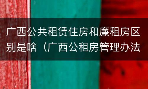 广西公共租赁住房和廉租房区别是啥（广西公租房管理办法）